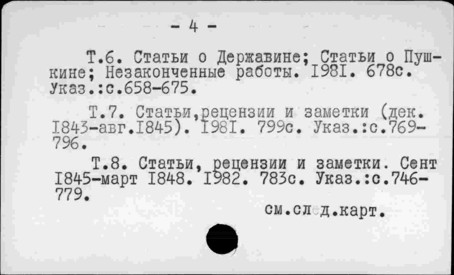 ﻿Т.6. Статьи о Державине; Статьи о Пушкине; Незаконченные работы. 1981. 678с. Указ.:с.658-675.
Т.7. Статьи.рецензии и заметки (дек. 1843-авг.1845). 1981. 799с. Указ.:с.769-796.
Т.8. Статьи, рецензии и заметки. Сент 1845-март 1848. 1982. 783с. Указ.:с.746-779.
см.сл д.карт.